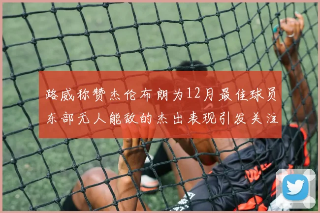 路威称赞杰伦布朗为12月最佳球员东部无人能敌的杰出表现引发关注