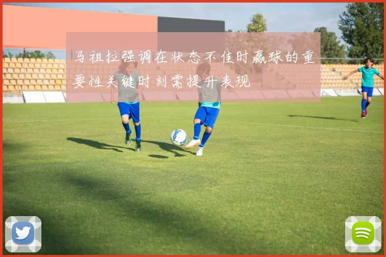马祖拉强调在状态不佳时赢球的重要性关键时刻需提升表现