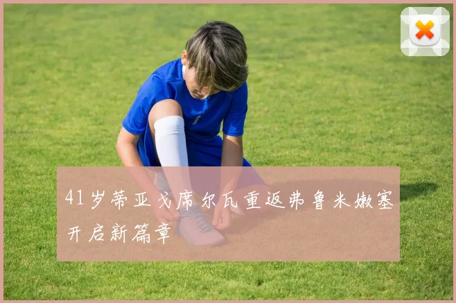 41岁蒂亚戈席尔瓦重返弗鲁米嫩塞开启新篇章