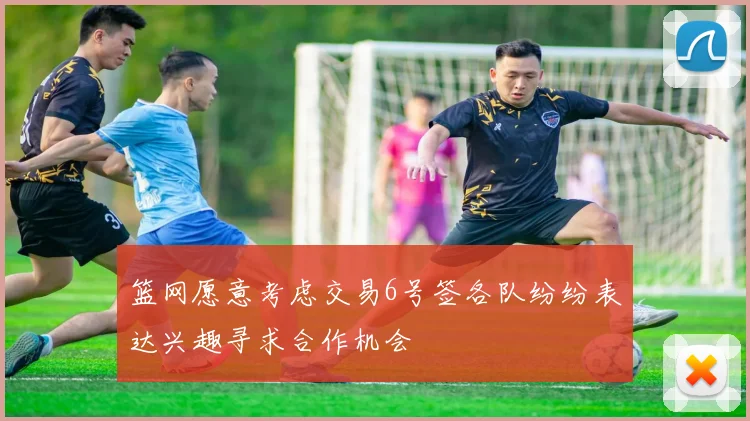 篮网愿意考虑交易6号签各队纷纷表达兴趣寻求合作机会