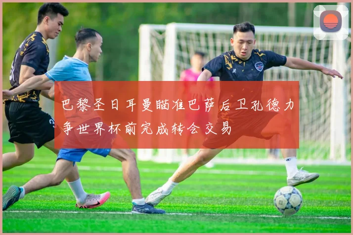 巴黎圣日耳曼瞄准巴萨后卫孔德力争世界杯前完成转会交易
