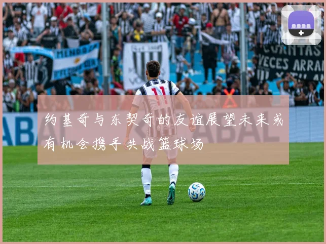约基奇与东契奇的友谊展望未来或有机会携手共战篮球场