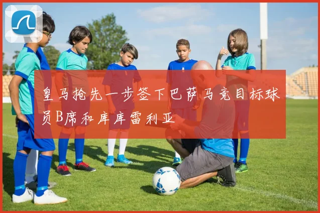 皇马抢先一步签下巴萨马竞目标球员B席和库库雷利亚