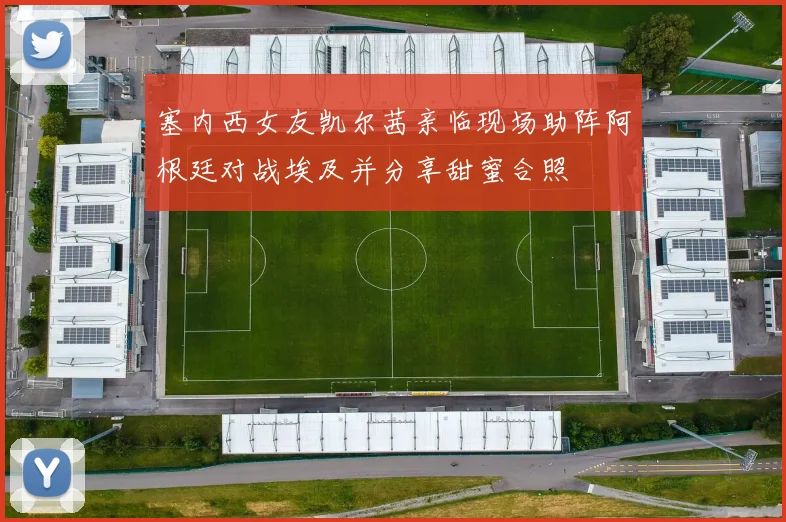 塞内西女友凯尔茜亲临现场助阵阿根廷对战埃及并分享甜蜜合照