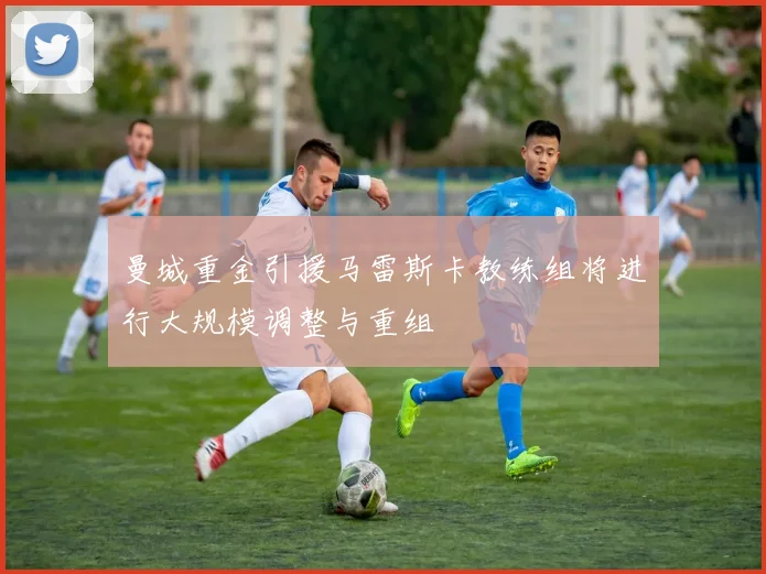 曼城重金引援马雷斯卡教练组将进行大规模调整与重组