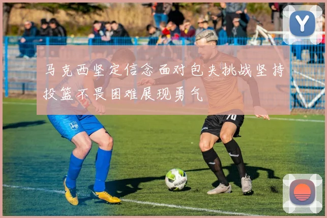 马克西坚定信念面对包夹挑战坚持投篮不畏困难展现勇气