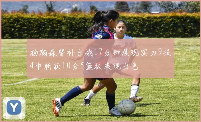 杨瀚森替补出战17分钟展现实力9投4中斩获10分5篮板表现出色