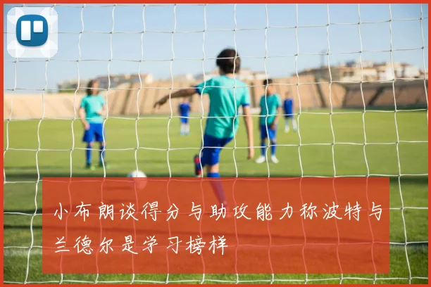 小布朗谈得分与助攻能力称波特与兰德尔是学习榜样